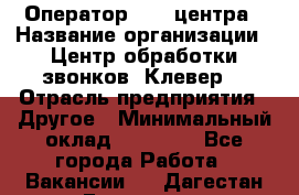 Оператор Call-центра › Название организации ­ Центр обработки звонков «Клевер» › Отрасль предприятия ­ Другое › Минимальный оклад ­ 55 000 - Все города Работа » Вакансии   . Дагестан респ.,Геологоразведка п.